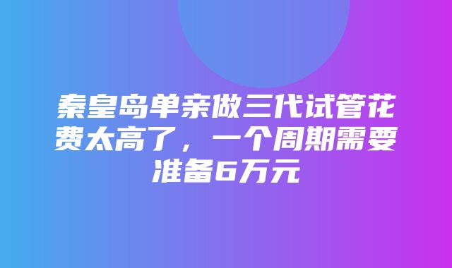 秦皇岛单亲做三代试管花费太高了，一个周期需要准备6万元