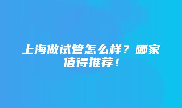 上海做试管怎么样？哪家值得推荐！