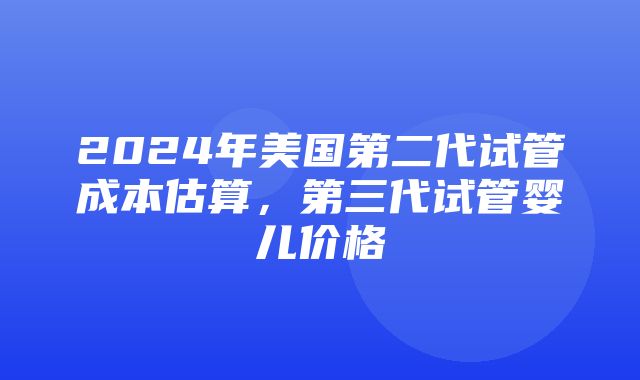 2024年美国第二代试管成本估算，第三代试管婴儿价格