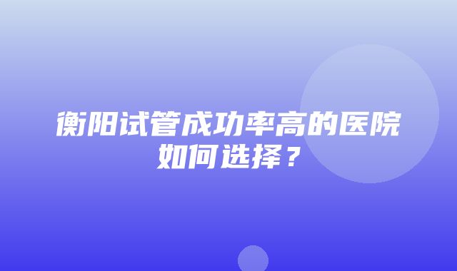 衡阳试管成功率高的医院如何选择？