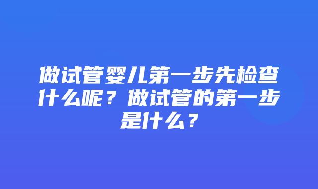 做试管婴儿第一步先检查什么呢？做试管的第一步是什么？