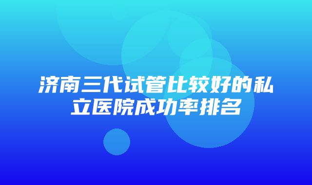 济南三代试管比较好的私立医院成功率排名