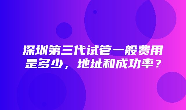 深圳第三代试管一般费用是多少，地址和成功率？