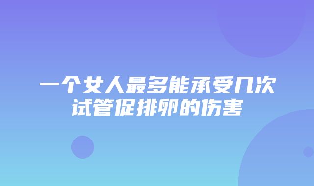 一个女人最多能承受几次试管促排卵的伤害