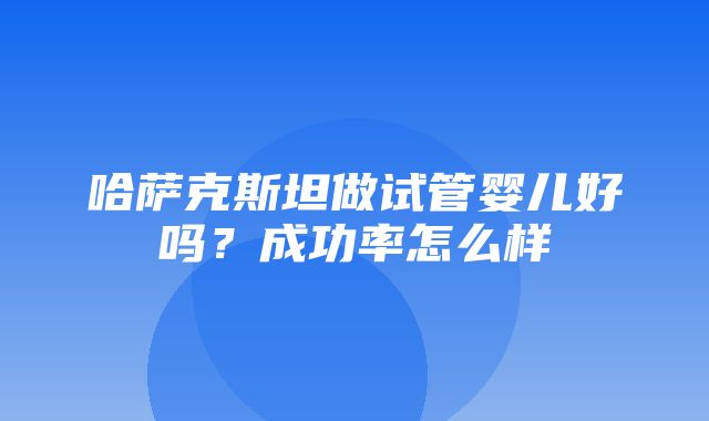 哈萨克斯坦做试管婴儿好吗？成功率怎么样