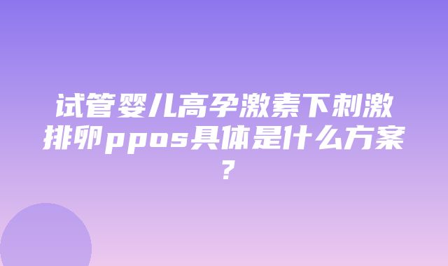 试管婴儿高孕激素下刺激排卵ppos具体是什么方案？