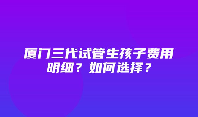 厦门三代试管生孩子费用明细？如何选择？