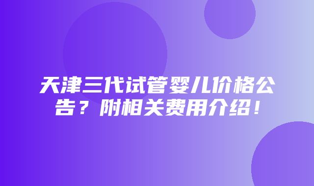 天津三代试管婴儿价格公告？附相关费用介绍！