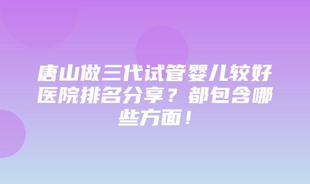 唐山做三代试管婴儿较好医院排名分享？都包含哪些方面！