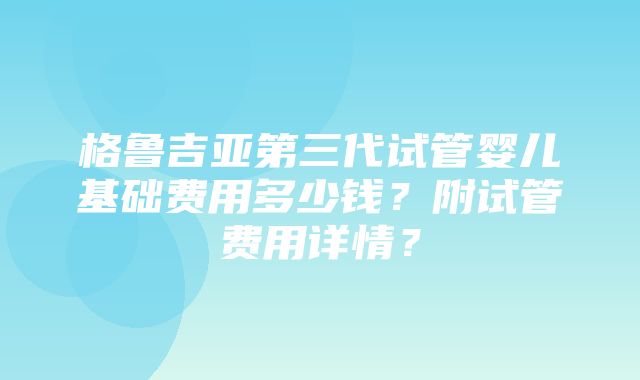 格鲁吉亚第三代试管婴儿基础费用多少钱？附试管费用详情？