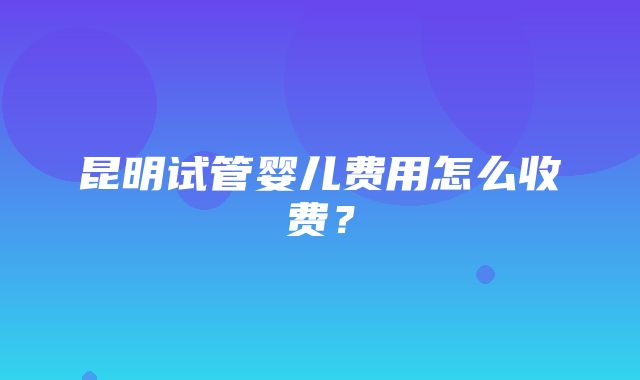 昆明试管婴儿费用怎么收费？