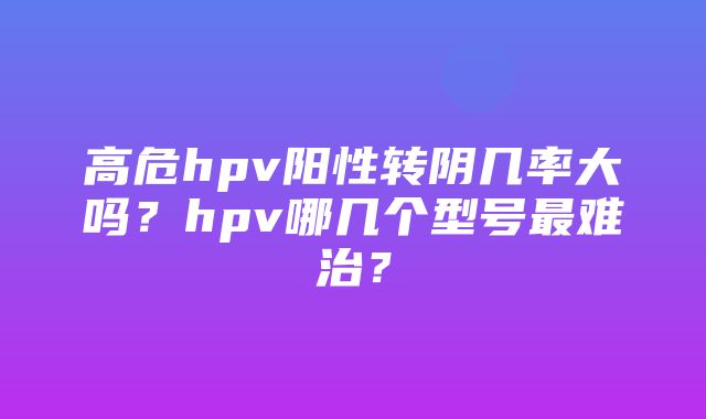 高危hpv阳性转阴几率大吗？hpv哪几个型号最难治？