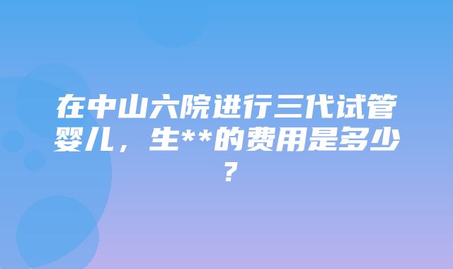 在中山六院进行三代试管婴儿，生**的费用是多少？