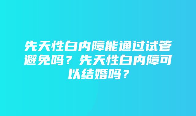 先天性白内障能通过试管避免吗？先天性白内障可以结婚吗？