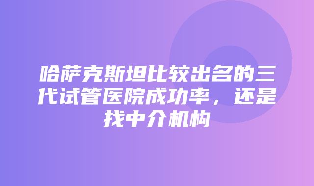 哈萨克斯坦比较出名的三代试管医院成功率，还是找中介机构