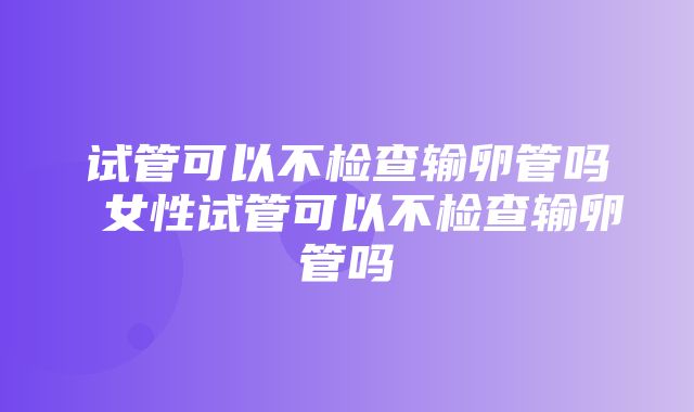 试管可以不检查输卵管吗 女性试管可以不检查输卵管吗