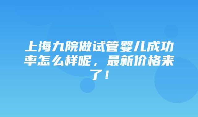 上海九院做试管婴儿成功率怎么样呢，最新价格来了！