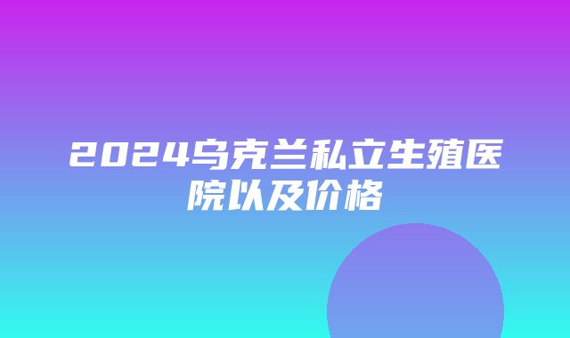 2024乌克兰私立生殖医院以及价格