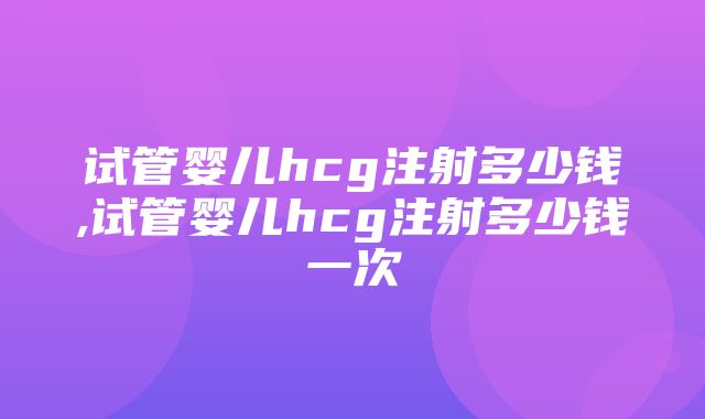 试管婴儿hcg注射多少钱,试管婴儿hcg注射多少钱一次