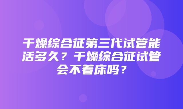 干燥综合征第三代试管能活多久？干燥综合征试管会不着床吗？