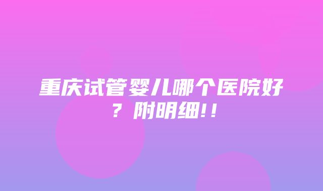 重庆试管婴儿哪个医院好？附明细!！