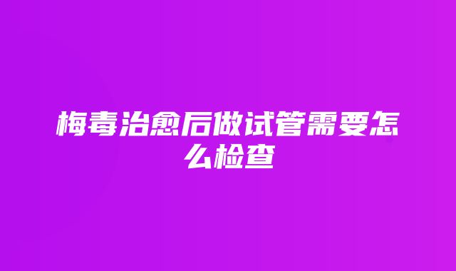 梅毒治愈后做试管需要怎么检查