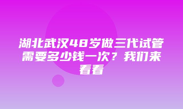 湖北武汉48岁做三代试管需要多少钱一次？我们来看看