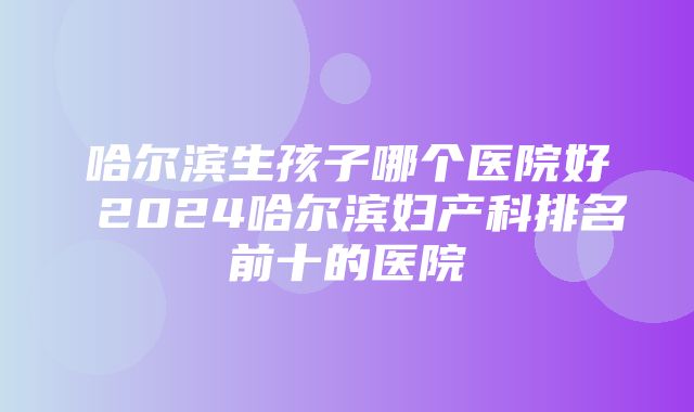 哈尔滨生孩子哪个医院好 2024哈尔滨妇产科排名前十的医院