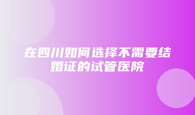 在四川如何选择不需要结婚证的试管医院