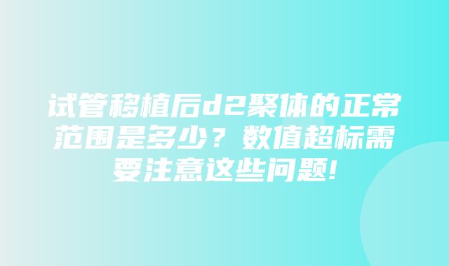 试管移植后d2聚体的正常范围是多少？数值超标需要注意这些问题!