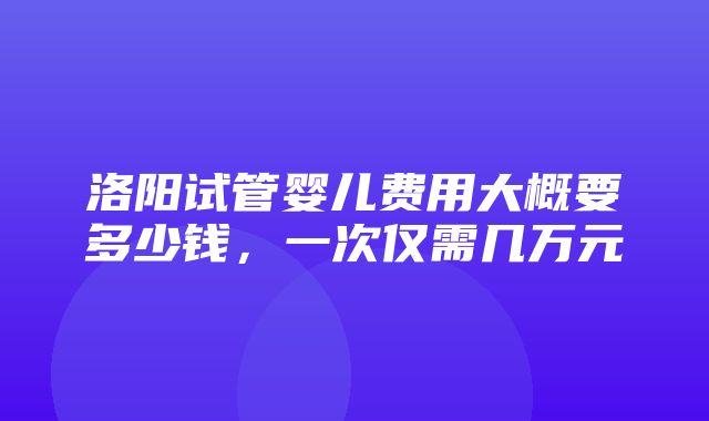 洛阳试管婴儿费用大概要多少钱，一次仅需几万元