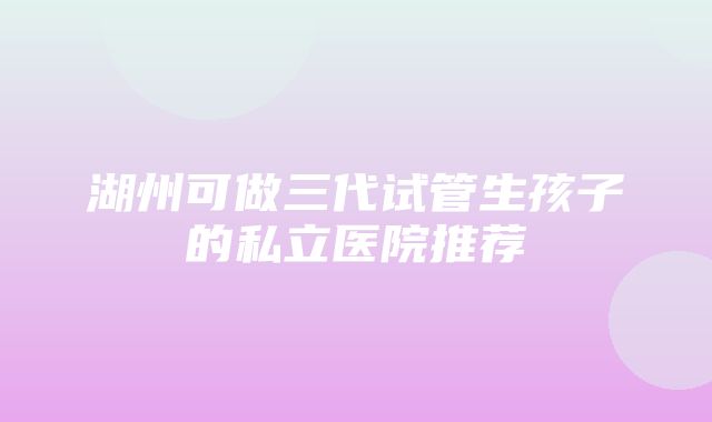 湖州可做三代试管生孩子的私立医院推荐