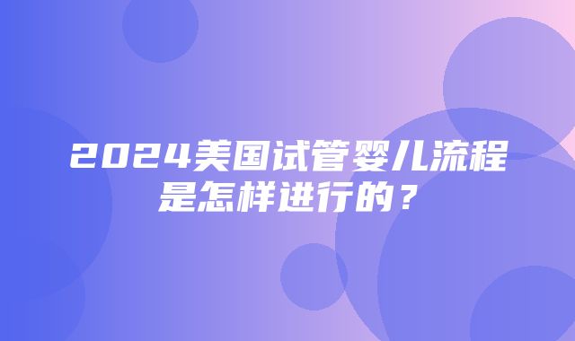 2024美国试管婴儿流程是怎样进行的？