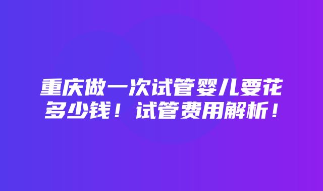 重庆做一次试管婴儿要花多少钱！试管费用解析！