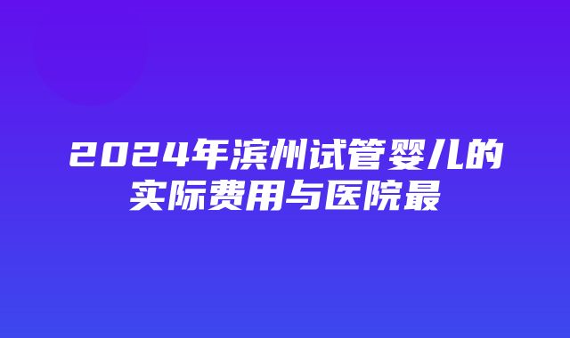 2024年滨州试管婴儿的实际费用与医院最