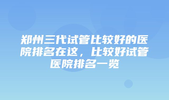 郑州三代试管比较好的医院排名在这，比较好试管医院排名一览