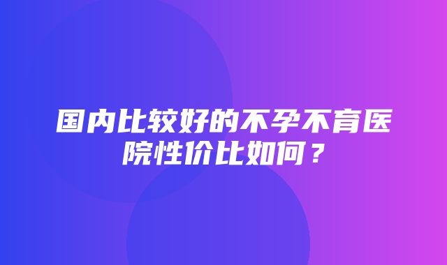 国内比较好的不孕不育医院性价比如何？