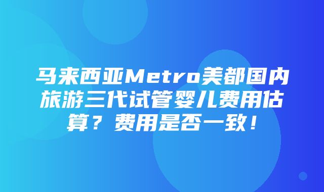 马来西亚Metro美都国内旅游三代试管婴儿费用估算？费用是否一致！