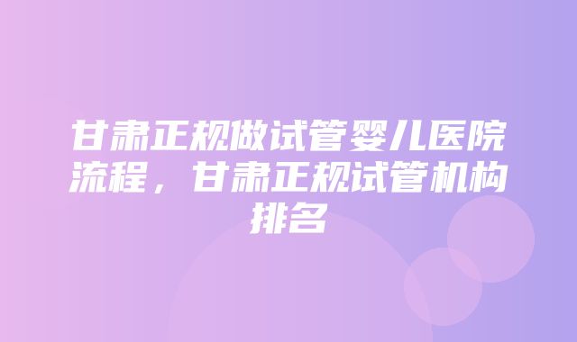 甘肃正规做试管婴儿医院流程，甘肃正规试管机构排名