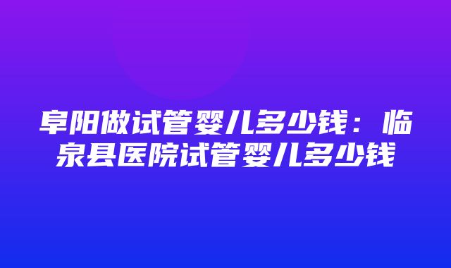 阜阳做试管婴儿多少钱：临泉县医院试管婴儿多少钱