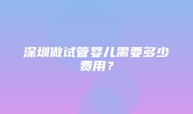 深圳做试管婴儿需要多少费用？