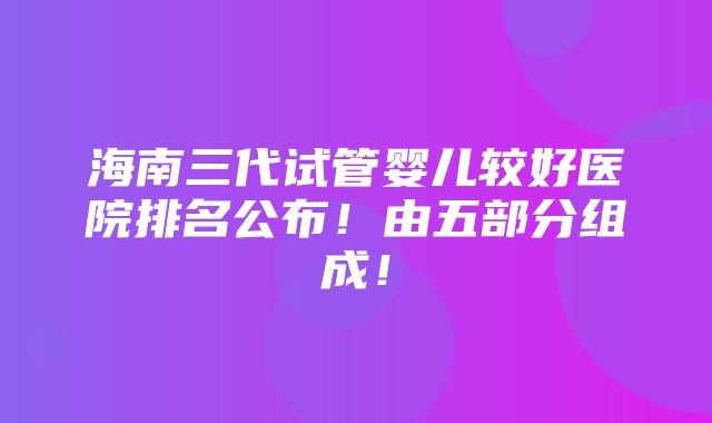 海南三代试管婴儿较好医院排名公布！由五部分组成！