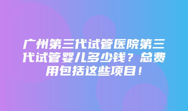 广州第三代试管医院第三代试管婴儿多少钱？总费用包括这些项目！