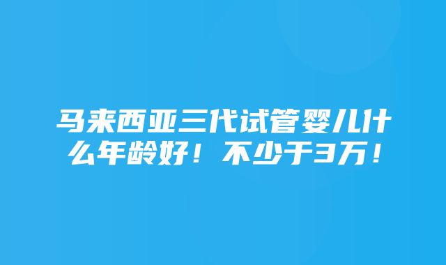 马来西亚三代试管婴儿什么年龄好！不少于3万！