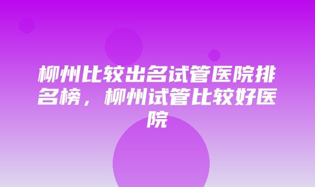 柳州比较出名试管医院排名榜，柳州试管比较好医院