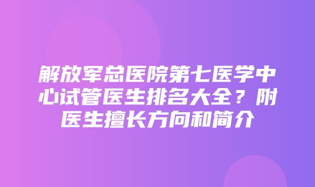 解放军总医院第七医学中心试管医生排名大全？附医生擅长方向和简介