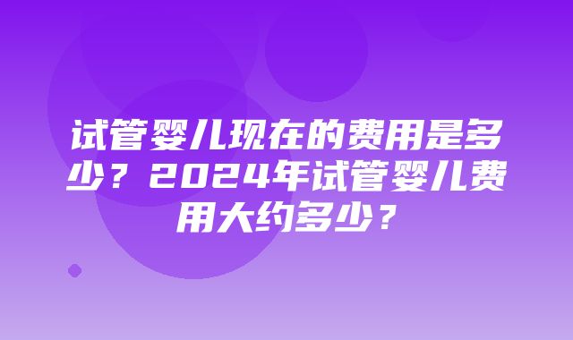 试管婴儿现在的费用是多少？2024年试管婴儿费用大约多少？