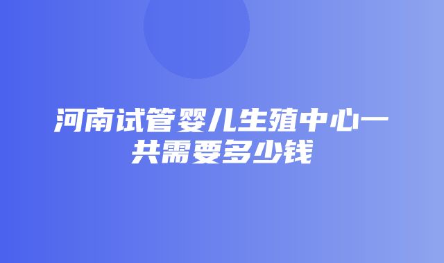 河南试管婴儿生殖中心一共需要多少钱