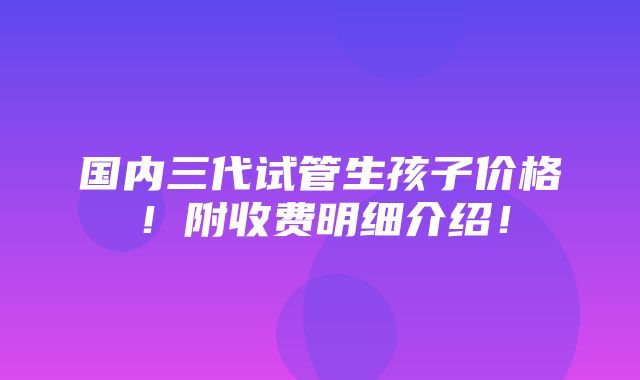 国内三代试管生孩子价格！附收费明细介绍！