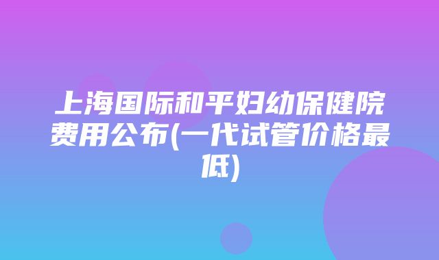 上海国际和平妇幼保健院费用公布(一代试管价格最低)